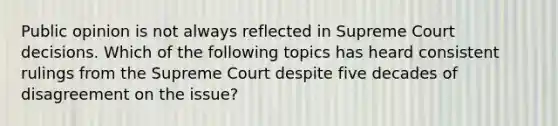 Public opinion is not always reflected in Supreme Court decisions. Which of the following topics has heard consistent rulings from the Supreme Court despite five decades of disagreement on the issue?