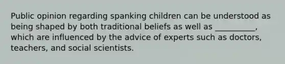 Public opinion regarding spanking children can be understood as being shaped by both traditional beliefs as well as __________, which are influenced by the advice of experts such as doctors, teachers, and social scientists.