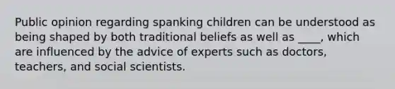 Public opinion regarding spanking children can be understood as being shaped by both traditional beliefs as well as ____, which are influenced by the advice of experts such as doctors, teachers, and social scientists.