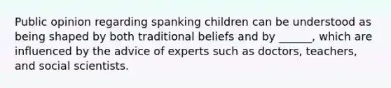 Public opinion regarding spanking children can be understood as being shaped by both traditional beliefs and by ______, which are influenced by the advice of experts such as doctors, teachers, and social scientists.