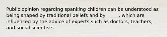 Public opinion regarding spanking children can be understood as being shaped by traditional beliefs and by _____, which are influenced by the advice of experts such as doctors, teachers, and social scientists.