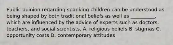 Public opinion regarding spanking children can be understood as being shaped by both traditional beliefs as well as __________, which are influenced by the advice of experts such as doctors, teachers, and social scientists. A. religious beliefs B. stigmas C. opportunity costs D. contemporary attitudes