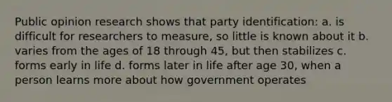 Public opinion research shows that party identification: a. is difficult for researchers to measure, so little is known about it b. varies from the ages of 18 through 45, but then stabilizes c. forms early in life d. forms later in life after age 30, when a person learns more about how government operates