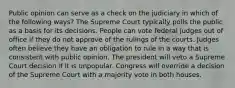 Public opinion can serve as a check on the judiciary in which of the following ways? The Supreme Court typically polls the public as a basis for its decisions. People can vote federal judges out of office if they do not approve of the rulings of the courts. Judges often believe they have an obligation to rule in a way that is consistent with public opinion. The president will veto a Supreme Court decision if it is unpopular. Congress will override a decision of the Supreme Court with a majority vote in both houses.