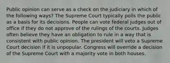 Public opinion can serve as a check on the judiciary in which of the following ways? The Supreme Court typically polls the public as a basis for its decisions. People can vote federal judges out of office if they do not approve of the rulings of the courts. Judges often believe they have an obligation to rule in a way that is consistent with public opinion. The president will veto a Supreme Court decision if it is unpopular. Congress will override a decision of the Supreme Court with a majority vote in both houses.