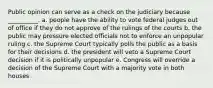 Public opinion can serve as a check on the judiciary because __________. a. people have the ability to vote federal judges out of office if they do not approve of the rulings of the courts b. the public may pressure elected officials not to enforce an unpopular ruling c. the Supreme Court typically polls the public as a basis for their decisions d. the president will veto a Supreme Court decision if it is politically unpopular e. Congress will override a decision of the Supreme Court with a majority vote in both houses