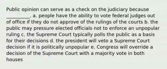 Public opinion can serve as a check on the judiciary because __________. a. people have the ability to vote federal judges out of office if they do not approve of the rulings of the courts b. the public may pressure elected officials not to enforce an unpopular ruling c. the Supreme Court typically polls the public as a basis for their decisions d. the president will veto a Supreme Court decision if it is politically unpopular e. Congress will override a decision of the Supreme Court with a majority vote in both houses