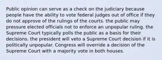 Public opinion can serve as a check on the judiciary because people have the ability to vote federal judges out of office if they do not approve of the rulings of the courts. the public may pressure elected officials not to enforce an unpopular ruling. the Supreme Court typically polls the public as a basis for their decisions. the president will veto a Supreme Court decision if it is politically unpopular. Congress will override a decision of the Supreme Court with a majority vote in both houses.