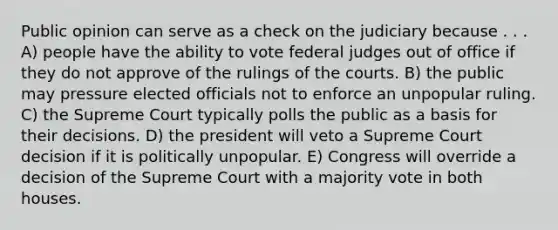 Public opinion can serve as a check on the judiciary because . . . A) people have the ability to vote federal judges out of office if they do not approve of the rulings of the courts. B) the public may pressure elected officials not to enforce an unpopular ruling. C) the Supreme Court typically polls the public as a basis for their decisions. D) the president will veto a Supreme Court decision if it is politically unpopular. E) Congress will override a decision of the Supreme Court with a majority vote in both houses.