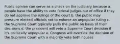 Public opinion can serve as a check on the judiciary because a. people have the ability to vote federal judges out of office if they do not approve the rulings of the court b. the public may pressure elected officials not to enforce an unpopular ruling c. the Supreme Court typically pulls the public on basis of their decisions d. the president will veto a Supreme Court decision if it's politically unpopular e. Congress will override the decision of the Supreme Court with a majority vote both houses