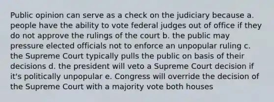 Public opinion can serve as a check on the judiciary because a. people have the ability to vote federal judges out of office if they do not approve the rulings of the court b. the public may pressure elected officials not to enforce an unpopular ruling c. the Supreme Court typically pulls the public on basis of their decisions d. the president will veto a Supreme Court decision if it's politically unpopular e. Congress will override the decision of the Supreme Court with a majority vote both houses