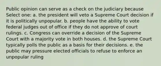 Public opinion can serve as a check on the judiciary because Select one: a. the president will veto a Supreme Court decision if it is politically unpopular. b. people have the ability to vote federal judges out of office if they do not approve of court rulings. c. Congress can override a decision of the Supreme Court with a majority vote in both houses. d. the Supreme Court typically polls the public as a basis for their decisions. e. the public may pressure elected officials to refuse to enforce an unpopular ruling