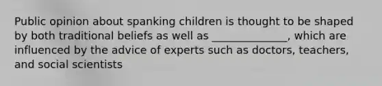 Public opinion about spanking children is thought to be shaped by both traditional beliefs as well as ______________, which are influenced by the advice of experts such as doctors, teachers, and social scientists