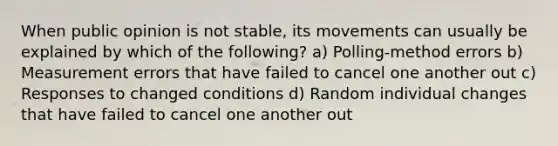 When public opinion is not stable, its movements can usually be explained by which of the following? a) Polling-method errors b) Measurement errors that have failed to cancel one another out c) Responses to changed conditions d) Random individual changes that have failed to cancel one another out