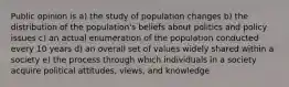 Public opinion is a) the study of population changes b) the distribution of the population's beliefs about politics and policy issues c) an actual enumeration of the population conducted every 10 years d) an overall set of values widely shared within a society e) the process through which individuals in a society acquire political attitudes, views, and knowledge