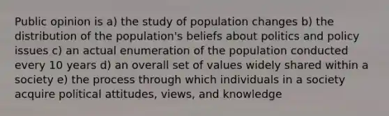 Public opinion is a) the study of population changes b) the distribution of the population's beliefs about politics and policy issues c) an actual enumeration of the population conducted every 10 years d) an overall set of values widely shared within a society e) the process through which individuals in a society acquire political attitudes, views, and knowledge