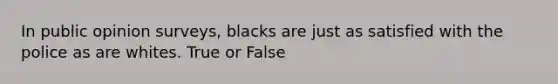 In public opinion surveys, blacks are just as satisfied with the police as are whites. True or False