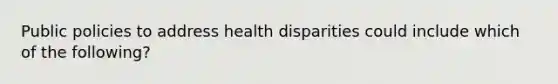 Public policies to address health disparities could include which of the following?