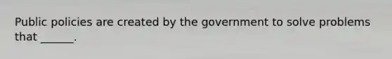 Public policies are created by the government to solve problems that ______.