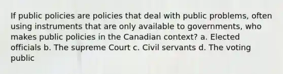 If public policies are policies that deal with public problems, often using instruments that are only available to governments, who makes public policies in the Canadian context? a. Elected officials b. The supreme Court c. Civil servants d. The voting public