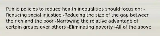 Public policies to reduce health inequalities should focus on: -Reducing social injustice -Reducing the size of the gap between the rich and the poor -Narrowing the relative advantage of certain groups over others -Eliminating poverty -All of the above