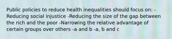 Public policies to reduce health inequalities should focus on: -Reducing social injustice -Reducing the size of the gap between the rich and the poor -Narrowing the relative advantage of certain groups over others -a and b -a, b and c