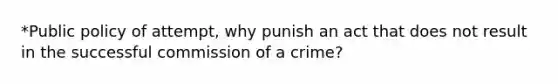 *Public policy of attempt, why punish an act that does not result in the successful commission of a crime?