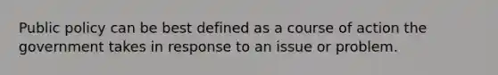 Public policy can be best defined as a course of action the government takes in response to an issue or problem.