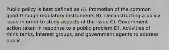 Public policy is best defined as A). Promotion of the common good through regulatory instruments B). Deconstructing a policy issue in order to study aspects of the issue C). Government action taken in response to a public problem D). Activities of think tanks, interest groups, and government agents to address public