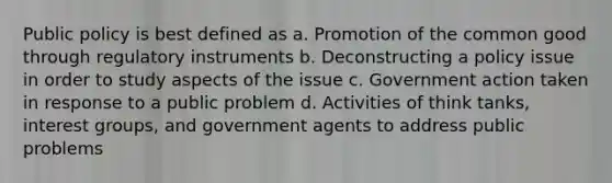 Public policy is best defined as a. Promotion of the common good through regulatory instruments b. Deconstructing a policy issue in order to study aspects of the issue c. Government action taken in response to a public problem d. Activities of think tanks, interest groups, and government agents to address public problems