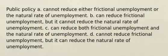 Public policy a. cannot reduce either frictional unemployment or the natural rate of unemployment. b. can reduce frictional unemployment, but it cannot reduce the natural rate of unemployment. c. can reduce both frictional unemployment and the natural rate of unemployment. d. cannot reduce frictional unemployment, but it can reduce the natural rate of unemployment.