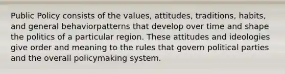 Public Policy consists of the values, attitudes, traditions, habits, and general behaviorpatterns that develop over time and shape the politics of a particular region. These attitudes and ideologies give order and meaning to the rules that govern political parties and the overall policymaking system.