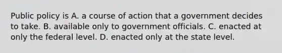 Public policy is A. a course of action that a government decides to take. B. available only to government officials.​ C. enacted at only the federal level.​ D. enacted only at the state level.​