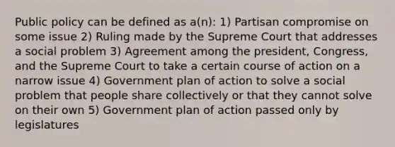 Public policy can be defined as a(n): 1) Partisan compromise on some issue 2) Ruling made by the Supreme Court that addresses a social problem 3) Agreement among the president, Congress, and the Supreme Court to take a certain course of action on a narrow issue 4) Government plan of action to solve a social problem that people share collectively or that they cannot solve on their own 5) Government plan of action passed only by legislatures