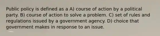 Public policy is defined as a A) course of action by a political party. B) course of action to solve a problem. C) set of rules and regulations issued by a government agency. D) choice that government makes in response to an issue.