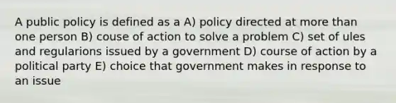 A public policy is defined as a A) policy directed at more than one person B) couse of action to solve a problem C) set of ules and regularions issued by a government D) course of action by a political party E) choice that government makes in response to an issue