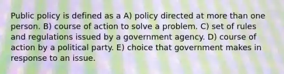 Public policy is defined as a A) policy directed at more than one person. B) course of action to solve a problem. C) set of rules and regulations issued by a government agency. D) course of action by a political party. E) choice that government makes in response to an issue.