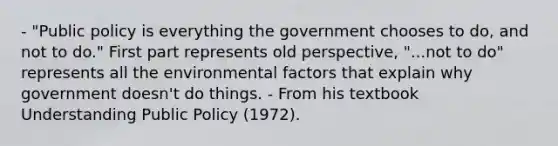 - "Public policy is everything the government chooses to do, and not to do." First part represents old perspective, "...not to do" represents all the environmental factors that explain why government doesn't do things. - From his textbook Understanding Public Policy (1972).