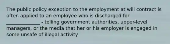 The public policy exception to the employment at will contract is often applied to an employee who is discharged for ______________ - telling government authorities, upper-level managers, or the media that her or his employer is engaged in some unsafe of illegal activity