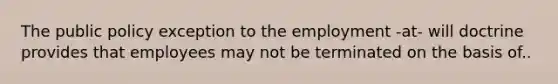 The public policy exception to the employment -at- will doctrine provides that employees may not be terminated on the basis of..