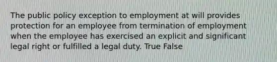 The public policy exception to employment at will provides protection for an employee from termination of employment when the employee has exercised an explicit and significant legal right or fulfilled a legal duty. True False