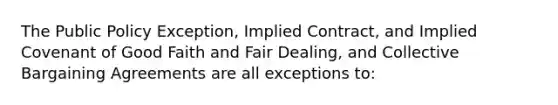 The Public Policy Exception, Implied Contract, and Implied Covenant of Good Faith and Fair Dealing, and Collective Bargaining Agreements are all exceptions to: