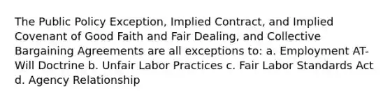 The Public Policy Exception, Implied Contract, and Implied Covenant of Good Faith and Fair Dealing, and Collective Bargaining Agreements are all exceptions to: a. Employment AT-Will Doctrine b. Unfair Labor Practices c. Fair Labor Standards Act d. Agency Relationship