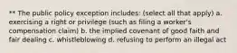 ** The public policy exception includes: (select all that apply) a. exercising a right or privilege (such as filing a worker's compensation claim) b. the implied covenant of good faith and fair dealing c. whistleblowing d. refusing to perform an illegal act