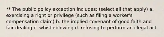 ** The public policy exception includes: (select all that apply) a. exercising a right or privilege (such as filing a worker's compensation claim) b. the implied covenant of good faith and fair dealing c. whistleblowing d. refusing to perform an illegal act