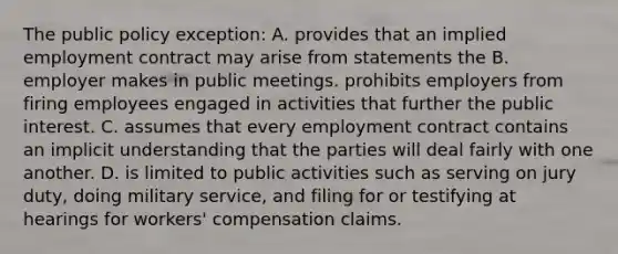 The public policy exception: A. provides that an implied employment contract may arise from statements the B. employer makes in public meetings. prohibits employers from firing employees engaged in activities that further the public interest. C. assumes that every employment contract contains an implicit understanding that the parties will deal fairly with one another. D. is limited to public activities such as serving on jury duty, doing military service, and filing for or testifying at hearings for workers' compensation claims.