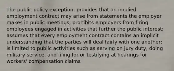 The public policy exception: provides that an implied employment contract may arise from statements the employer makes in public meetings; prohibits employers from firing employees engaged in activities that further the public interest; assumes that every employment contract contains an implicit understanding that the parties will deal fairly with one another; is limited to public activities such as serving on jury duty, doing military service, and filing for or testifying at hearings for workers' compensation claims