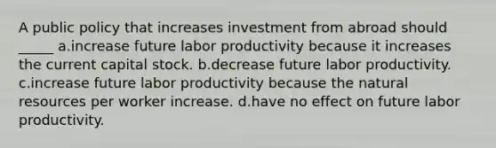 A public policy that increases investment from abroad should _____ a.increase future labor productivity because it increases the current capital stock. b.decrease future labor productivity. c.increase future labor productivity because the natural resources per worker increase. d.have no effect on future labor productivity.