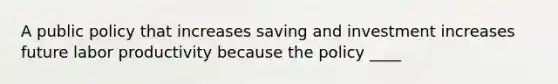 A public policy that increases saving and investment increases future labor productivity because the policy ____