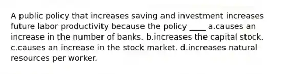 A public policy that increases saving and investment increases future labor productivity because the policy ____ a.causes an increase in the number of banks. b.increases the capital stock. c.causes an increase in the stock market. d.increases natural resources per worker.